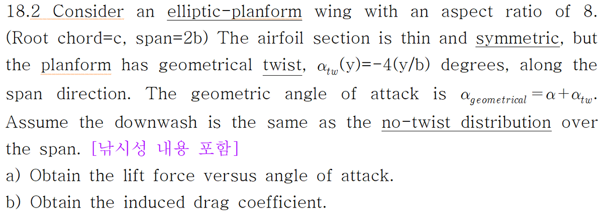 18.2 Consider an elliptic-planform wing with an aspect ratio of 8.
(Root chord=c, span=2b) The airfoil section is thin and symmetric, but
the planform has geometrical twist, a(y)=-4(y/b) degrees, along the
span direction. The geometric angle of attack is geometrical = a +αtw•
Assume the downwash is the same as the no-twist distribution over
the span. [낚시성 내용 포함]
a) Obtain the lift force versus angle of attack.
b) Obtain the induced drag coefficient.