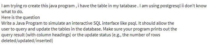 I am trying ro create this java program , i have the table in my tatabase. lam using postgresql ii don't know
what to do.
Here is the question
Write a Java Program to simulate an interactive SQL interface like psql. It should allow the
user to query and update the tables in the database. Make sure your program prints out the
query result (with column headings) or the update status (e.g., the number of rows
deleted/updated/inserted)
