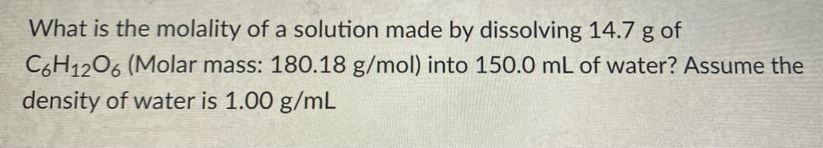 What is the molality of a solution made by dissolving 14.7 g of
C6H1206 (Molar mass: 180.18 g/mol) into 150.0 mL of water? Assume the
density of water is 1.00 g/mL
