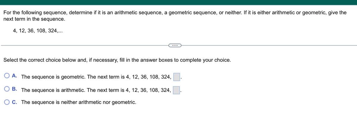 For the following sequence, determine if it is an arithmetic sequence, a geometric sequence, or neither. If it is either arithmetic or geometric, give the
next term in the sequence.
4, 12, 36, 108, 324,...
Select the correct choice below and, if necessary, fill in the answer boxes to complete your choice.
A. The sequence is geometric. The next term is 4, 12, 36, 108, 324,
B. The sequence is arithmetic. The next term is 4, 12, 36, 108, 324,
C. The sequence is neither arithmetic nor geometric.