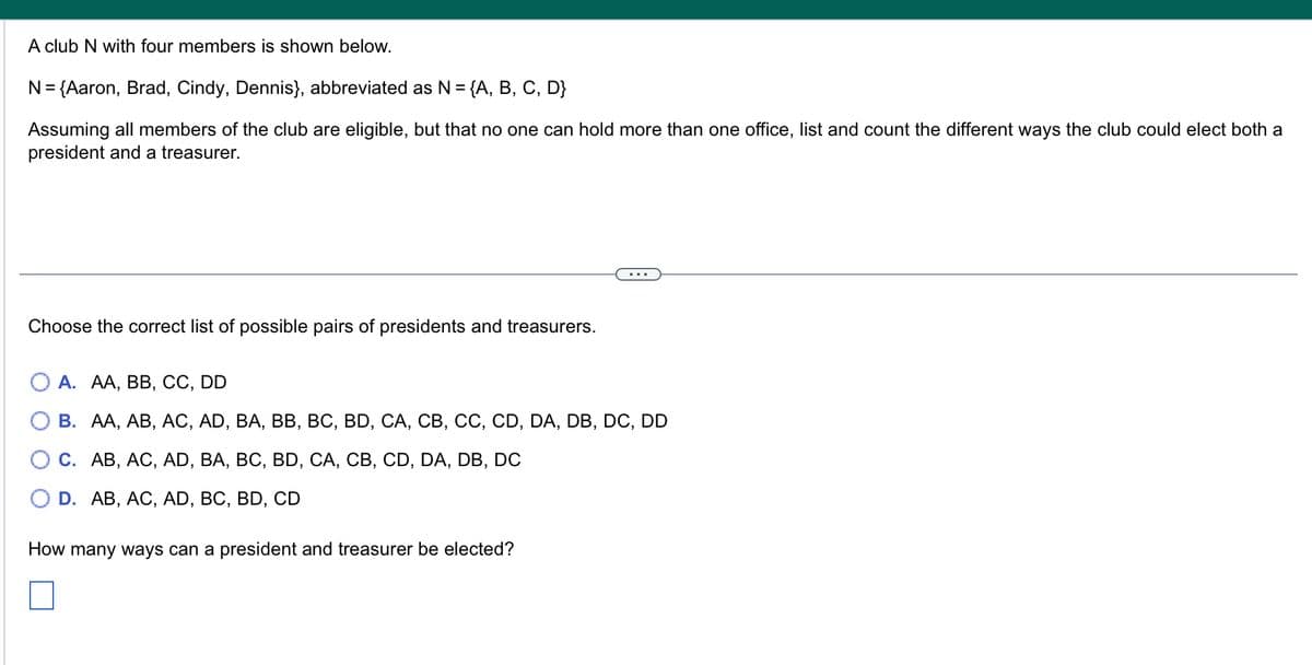 A club N with four members is shown below.
N = {Aaron, Brad, Cindy, Dennis}, abbreviated as N = {A, B, C, D}
Assuming all members of the club are eligible, but that no one can hold more than one office, list and count the different ways the club could elect both a
president and a treasurer.
Choose the correct list of possible pairs of presidents and treasurers.
A. AA, BB, CC, DD
B. AA, AB, AC, AD, BA, BB, BC, BD, CA, CB, CC, CD, DA, DB, DC, DD
C. AB, AC, AD, BA, BC, BD, CA, CB, CD, DA, DB, DC
D. AB, AC, AD, BC, BD, CD
How many ways can a president and treasurer be elected?