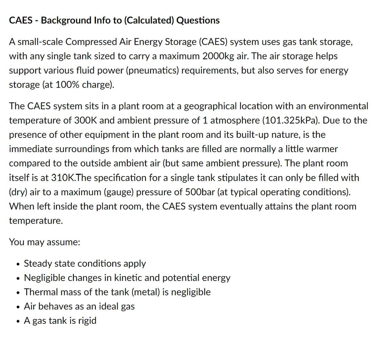 CAES-Background Info to (Calculated) Questions
A small-scale Compressed Air Energy Storage (CAES) system uses gas tank storage,
with any single tank sized to carry a maximum 2000kg air. The air storage helps
support various fluid power (pneumatics) requirements, but also serves for energy
storage (at 100% charge).
The CAES system sits in a plant room at a geographical location with an environmental
temperature of 300K and ambient pressure of 1 atmosphere (101.325kPa). Due to the
presence of other equipment in the plant room and its built-up nature, is the
immediate surroundings from which tanks are filled are normally a little warmer
compared to the outside ambient air (but same ambient pressure). The plant room
itself is at 310K.The specification for a single tank stipulates it can only be filled with
(dry) air to a maximum (gauge) pressure of 500bar (at typical operating conditions).
When left inside the plant room, the CAES system eventually attains the plant room
temperature.
You may assume:
Steady state conditions apply
Negligible changes in kinetic and potential energy
• Thermal mass of the tank (metal) is negligible
• Air behaves as an ideal gas
●
A gas tank is rigid