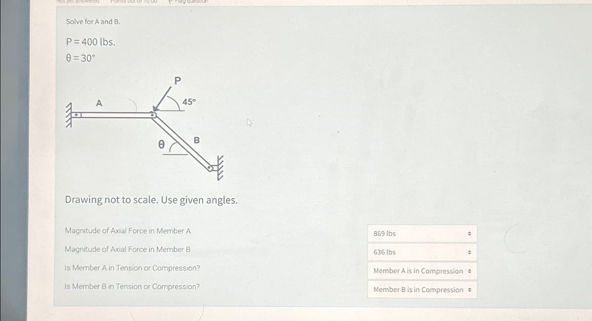 Solve for A and B.
P=400 lbs.
8=30°
P
A
45°
B
e
Drawing not to scale. Use given angles.
Magnitude of Axial Force in Member A
Magnitude of Axial Force in Member B
Is Member A in Tension or Compression?
Is Member B in Tension or Compression?
869 lbs
636 lbs
Member A is in Compression +
Member B is in Compression +