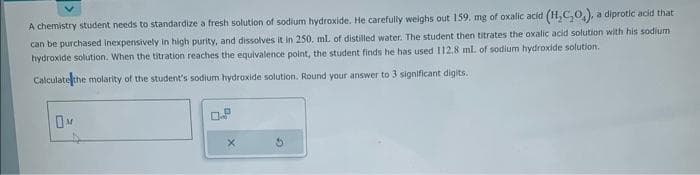 A chemistry student needs to standardize a fresh solution of sodium hydroxide. He carefully weighs out 159. mg of oxalic acid (H₂C₂O₂), a diprotic acid that
can be purchased inexpensively in high purity, and dissolves it in 250. mL of distilled water. The student then titrates the oxalic acid solution with his sodium
hydroxide solution. When the titration reaches the equivalence point, the student finds he has used 112.8 ml. of sodium hydroxide solution.
Calculate the molarity of the student's sodium hydroxide solution. Round your answer to 3 significant digits.
OM
X
