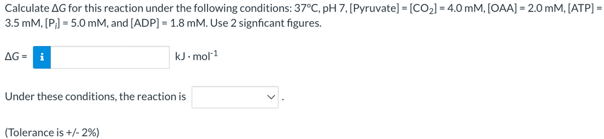 Calculate AG for this reaction under the following conditions: 37°C, pH 7, [Pyruvate] = [CO₂] = 4.0 mM, [OAA] = 2.0 mM, [ATP] =
3.5 mM, [P;] = 5.0 mM, and [ADP] = 1.8 mM. Use 2 signficant figures.
AG= i
kJ.mol-1
Under these conditions, the reaction is
(Tolerance is +/- 2%)