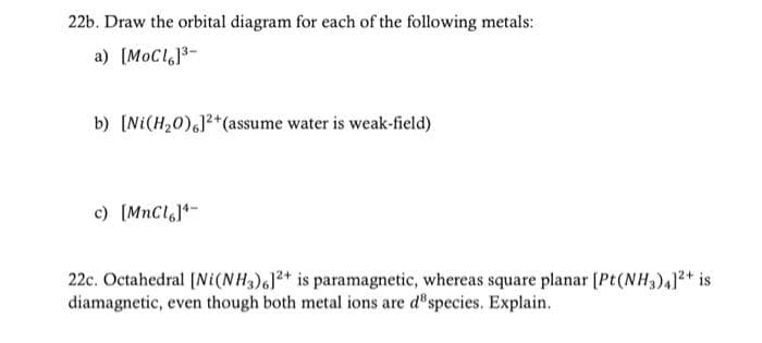 22b. Draw the orbital diagram for each of the following metals:
a) [MoCl]³-
b) [Ni(H₂0)]2+(assume water is weak-field)
c) [MnCl]-
22c. Octahedral [Ni(NH3)6]2+ is paramagnetic, whereas square planar [Pt(NH3)4]²+ is
diamagnetic, even though both metal ions are de species. Explain.