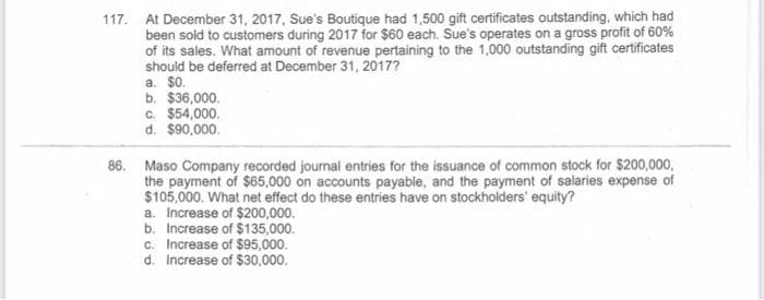 117. At December 31, 2017, Sue's Boutique had 1,500 gift certificates outstanding, which had
been sold to customers during 2017 for $60 each. Sue's operates on a gross profit of 60%
of its sales. What amount of revenue pertaining to the 1,000 outstanding gift certificates
should be deferred at December 31, 2017?
a. $0.
b. $36,000.
c. $54,000.
d. $90,000.
86. Maso Company recorded journal entries for the issuance of common stock for $200,000,
the payment of $65,000 on accounts payable, and the payment of salaries expense of
$105,000. What net effect do these entries have on stockholders' equity?
a. Increase of $200,000.
b. Increase of $135,000.
c. Increase of $95,000.
d. increase of $30,000.
