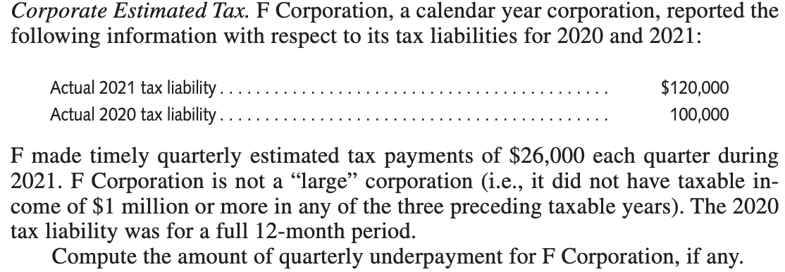 Corporate Estimated Tax. F Corporation, a calendar year corporation, reported the
following information with respect to its tax liabilities for 2020 and 2021:
Actual 2021 tax liability .
Actual 2020 tax liability .
$120,000
100,000
F made timely quarterly estimated tax payments of $26,000 each quarter during
2021. F Corporation is not a “large" corporation (i.e., it did not have taxable in-
come of $1 million or more in any of the three preceding taxable years). The 2020
tax liability was for a full 12-month period.
Compute the amount of quarterly underpayment for F Corporation, if any.
