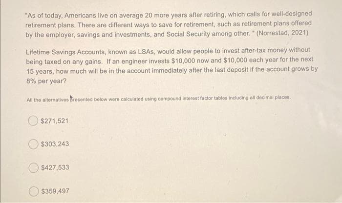 "As of today, Americans live on average 20 more years after retiring, which calls for well-designed
retirement plans. There are different ways to save for retirement, such as retirement plans offered
by the employer, savings and investments, and Social Security among other. " (Norrestad, 2021)
Lifetime Savings Accounts, known as LSAS, would allow people to invest after-tax money without
being taxed on any gains. If an engineer invests $10,000 now and $10,000 each year for the next
15 years, how much will be in the account immediately after the last deposit if the account grows by
8% per year?
All the alternatives resented below were calculated using compound interest factor tables including all decimal places.
O $271,521
O $303,243
$427,533
$359,497
