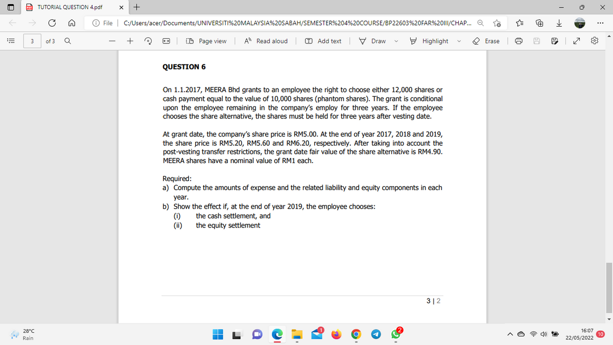 PDF
3
28°C
Rain
TUTORIAL QUESTION 4.pdf X
+
C
Ⓒ File | C:/Users/acer/Documents/UNIVERSITI%20MALAYSIA%20SABAH/SEMESTER%204%20COURSE/BP22603%20FAR%2011/CHAP... Q
Q
+
(0)
CD Page view A Read aloud | Add textDraw
Highlight
Erase Q
QUESTION 6
On 1.1.2017, MEERA Bhd grants to an employee the right to choose either 12,000 shares or
cash payment equal to the value of 10,000 shares (phantom shares). The grant conditional
upon the employee remaining in the company's employ for three years. If the employee
chooses the share alternative, the shares must be held for three years after vesting date.
At grant date, the company's share price is RM5.00. At the end of year 2017, 2018 and 2019,
the share price is RM5.20, RM5.60 and RM6.20, respectively. After taking into account the
post-vesting transfer restrictions, the grant date fair value of the share alternative is RM4.90.
MEERA shares have a nominal value of RM1 each.
Required:
a) Compute the amounts of expense and the related liability and equity components in each
year.
b) Show the effect if, at the end of year 2019, the employee chooses:
(1)
the cash settlement, and
(ii)
the equity settlement
312
O
of 3
[+]
↓
60
P
4) D
| ✓
...
16:07
10
22/05/2022