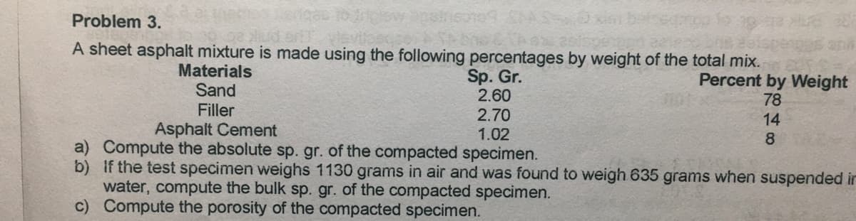 Problem 3.
A sheet asphalt mixture is made using the following percentages by weight of the total mix.
Materials
Sand
Filler
Asphalt Cement
Sp. Gr.
2.60
2.70
1.02
Percent by Weight
78
14
8
a) Compute the absolute sp. gr. of the compacted specimen.
b) If the test specimen weighs 1130 grams in air and was found to weigh 635 grams when suspended in
water, compute the bulk sp. gr. of the compacted specimen.
c) Compute the porosity of the compacted specimen.
