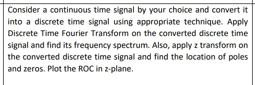 Consider a continuous time signal by your choice and convert it
into a discrete time signal using appropriate technique. Apply
Discrete Time Fourier Transform on the converted discrete time
signal and find its frequency spectrum. Also, apply z transform on
the converted discrete time signal and find the location of poles
and zeros. Plot the ROC in z-plane.
