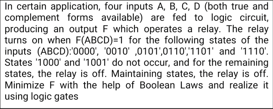 In certain application, four inputs A, B, C, D (both true and
complement forms available) are fed to logic circuit,
producing an output F which operates a relay. The relay
turns on when F(ABCD)=1 for the following states of the
inputs (ABCD):'0000', '0010' ,0101',0110','1101' and '1110'.
States '1000' and '1001' do not occur, and for the remaining
states, the relay is off. Maintaining states, the relay is off.
Minimize F with the help of Boolean Laws and realize it
using logic gates
