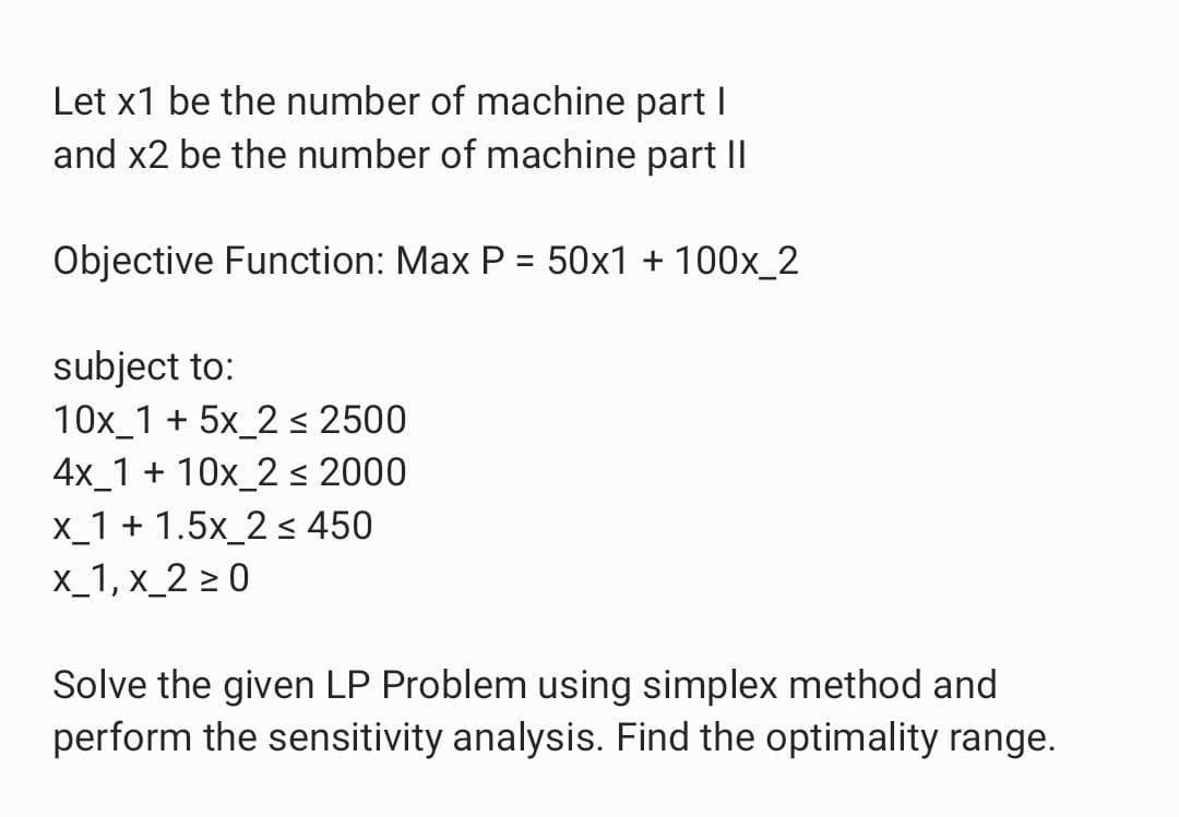 Let x1 be the number of machine part I
and x2 be the number of machine part II
Objective Function: Max P = 50x1 + 100x_2
subject to:
10x 1 + 5x 2 ≤ 2500
4x 1 + 10x_2 ≤ 2000
x_1 +1.5x_2 ≤ 450
x_1, x_2 ≥0
Solve the given LP Problem using simplex method and
perform the sensitivity analysis. Find the optimality range.