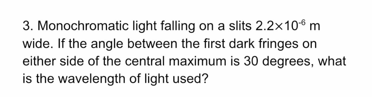 3. Monochromatic light falling on a slits 2.2x10-6 m
wide. If the angle between the first dark fringes on
either side of the central maximum is 30 degrees, what
is the wavelength of light used?
