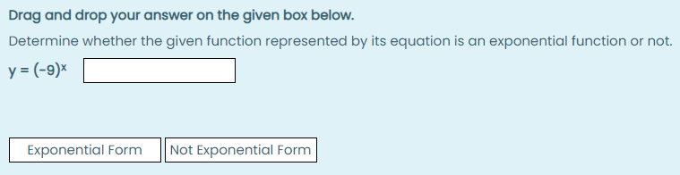 Drag and drop your answer on the given box below.
Determine whether the given function represented by its equation is an exponential function or not.
y = (-9)×
Exponential Form
Not Exponential Form
