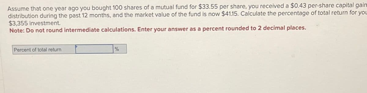 Assume that one year ago you bought 100 shares of a mutual fund for $33.55 per share, you received a $0.43 per-share capital gain
distribution during the past 12 months, and the market value of the fund is now $41.15. Calculate the percentage of total return for you
$3,355 investment.
Note: Do not round intermediate calculations. Enter your answer as a percent rounded to 2 decimal places.
Percent of total return
%