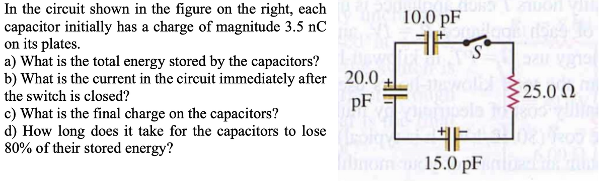 In the circuit shown in the figure on the right, each
capacitor initially has a charge of magnitude 3.5 nC
on its plates.
a) What is the total energy stored by the capacitors?
b) What is the current in the circuit immediately after 20.0
10.0 pF
ド
S.
the switch is closed?
25.0 N
pF
c) What is the final charge on the capacitors?
d) How long does it take for the capacitors to lose
80% of their stored energy?
非-
15.0 pF
inom
