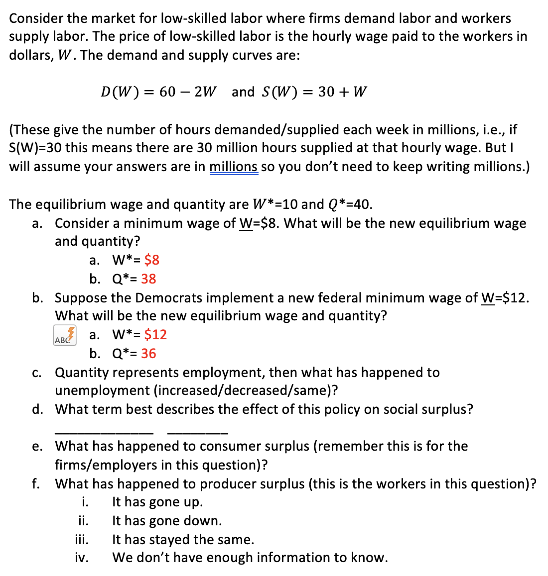 Consider the market for low-skilled labor where firms demand labor and workers
supply labor. The price of low-skilled labor is the hourly wage paid to the workers in
dollars, W. The demand and supply curves are:
D (W)= 60 – 2W and S(W) = 30 + W
(These give the number of hours demanded/supplied each week in millions, i.e., if
S(W)=30 this means there are 30 million hours supplied at that hourly wage. But I
will assume your answers are in millions so you don't need to keep writing millions.)
The equilibrium wage and quantity are W*=10 and Q*=40.
a. Consider a minimum wage of W=$8. What will be the new equilibrium wage
and quantity?
a. W*= $8
b. Q*= 38
b. Suppose the Democrats implement a new federal minimum wage of W=$12.
What will be the new equilibrium wage and quantity?
ABC a. W*= $12
b. Q*= 36
c. Quantity represents employment, then what has happened to
unemployment (increased/decreased/same)?
d. What term best describes the effect of this policy on social surplus?
e. What has happened to consumer surplus (remember this is for the
firms/employers in this question)?
What has happened to producer surplus (this is the workers in this question)?
f.
It has gone up.
It has gone down.
It has stayed the same.
We don't have enough information to know.
i.
i.
iii.
iv.
