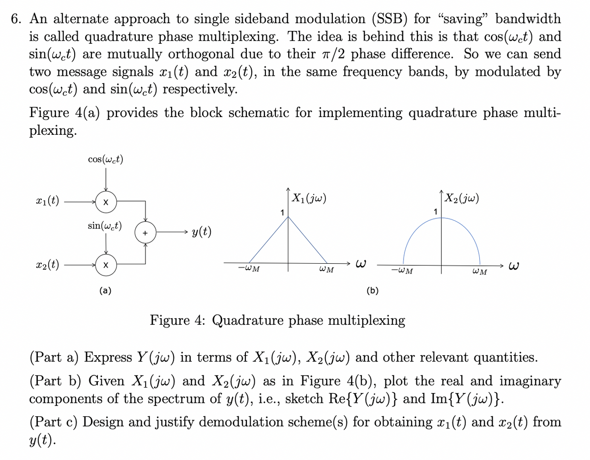 6. An alternate approach to single sideband modulation (SSB) for "saving" bandwidth
is called quadrature phase multiplexing. The idea is behind this is that cos(wet) and
sin(wet) are mutually orthogonal due to their π/2 phase difference. So we can send
two message signals x₁(t) and x2(t), in the same frequency bands, by modulated by
cos(wet) and sin(wet) respectively.
Figure 4(a) provides the block schematic for implementing quadrature phase multi-
plexing.
x₁ (t)
x2 (t)
cos(wet)
X
sin(wet)
X
(a)
+
y(t)
X₁ (jw)
1
K.
WM
(b)
-WM
-WM
Figure 4: Quadrature phase multiplexing
↑X₂ (jw)
1
WM
3
(Part a) Express Y(jw) in terms of X₁ (jw), X₂(jw) and other relevant quantities.
(Part b) Given X₁(jw) and X₂(jw) as in Figure 4(b), plot the real and imaginary
components the spectrum of y(t), i.e., sketch Re{Y(jw)} and Im{Y(jw)}.
(Part c) Design and justify demodulation scheme(s) for obtaining x1₁(t) and x₂(t) from
y(t).