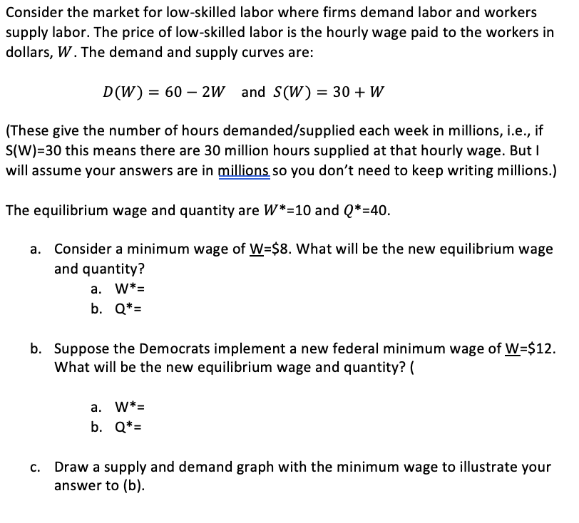 Consider the market for low-skilled labor where firms demand labor and workers
supply labor. The price of low-skilled labor is the hourly wage paid to the workers in
dollars, W. The demand and supply curves are:
D(W) = 60 – 2W and S (W) = 30 + W
(These give the number of hours demanded/supplied each week in millions, i.e., if
S(W)=30 this means there are 30 million hours supplied at that hourly wage. But I
will assume your answers are in millions so you don't need to keep writing millions.)
The equilibrium wage and quantity are W*=10 and Q*=40.
a. Consider a minimum wage of W=$8. What will be the new equilibrium wage
and quantity?
a. W*=
b. Q*=
b. Suppose the Democrats implement a new federal minimum wage of W=$12.
What will be the new equilibrium wage and quantity? (
a. W*=
b. Q*=
c. Draw a supply and demand graph with the minimum wage to illustrate your
answer to (b).
