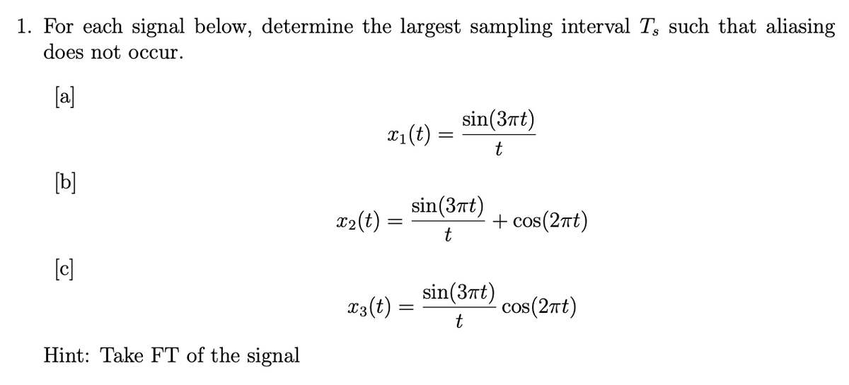 1. For each signal below, determine the largest sampling interval T, such that aliasing
does not occur.
[b]
[c]
Hint: Take FT of the signal
x₂(t)
sin(3πt)
x₁ (t) t
x3 (t)
sin (3πt)
t
+ cos(2πt)
sin(3πt)
t
cos(2πt)