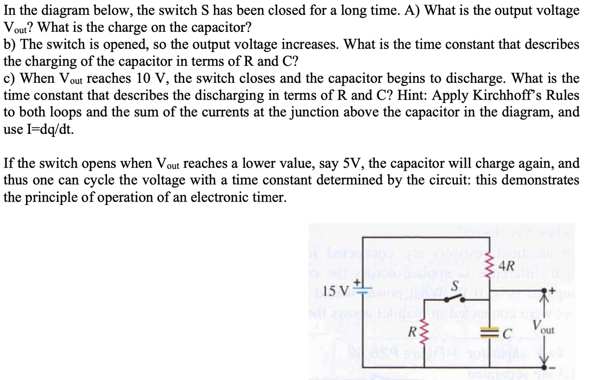 In the diagram below, the switch S has been closed for a long time. A) What is the output voltage
Vout? What is the charge on the capacitor?
b) The switch is opened, so the output voltage increases. What is the time constant that describes
the charging of the capacitor in terms of R and C?
c) When Vout reaches 10 V, the switch closes and the capacitor begins to discharge. What is the
time constant that describes the discharging in terms of R and C? Hint: Apply Kirchhoff's Rules
to both loops and the sum of the currents at the junction above the capacitor in the diagram, and
use I=dq/dt.
If the switch opens when Vout reaches a lower value, say 5V, the capacitor will charge again, and
thus one can cycle the voltage with a time constant determined by the circuit: this demonstrates
the principle of operation of an electronic timer.
4R
S
15 V
Vout
R
