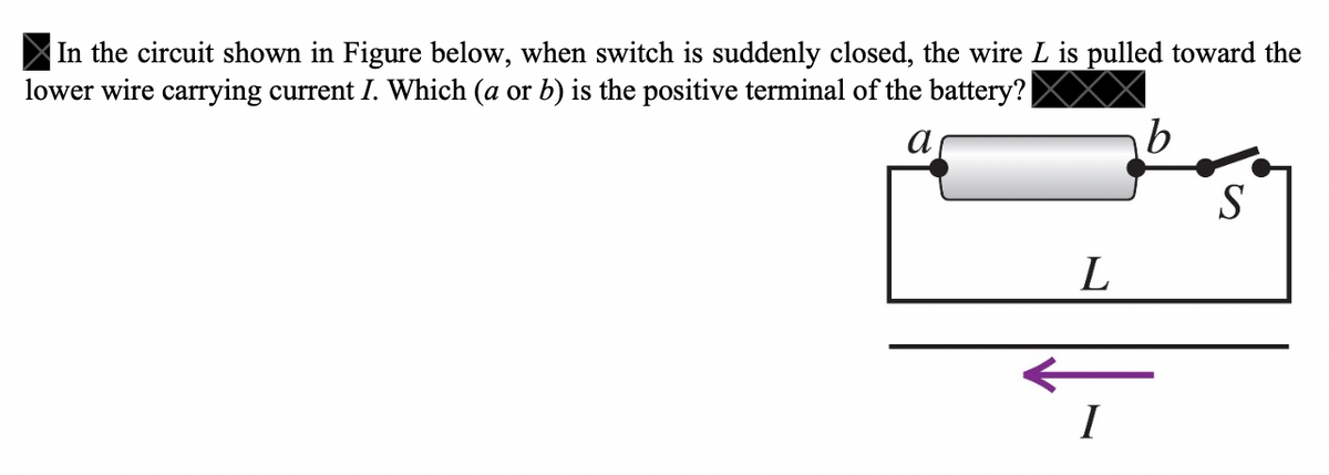 In the circuit shown in Figure below, when switch is suddenly closed, the wire L is pulled toward the
lower wire carrying current I. Which (a or b) is the positive terminal of the battery? |
b
S
L
I