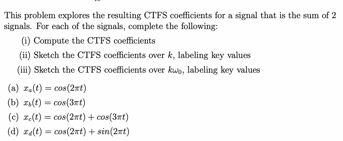 This problem explores the resulting CTFS coefficients for a signal that is the sum of 2
signals. For each of the signals, complete the following:
(i) Compute the CTFS coefficients
(ii) Sketch the CTFS coefficients over k, labeling key values
(iii) Sketch the CTFS coefficients over kwo, labeling key values
(a) xa(t) = cos(2πt)
(b) x(t) = cos(3πt)
(c) xc(t) = cos(2πt) + cos(3πt)
(d) xa(t) = cos(2πt) + sin(2πt)