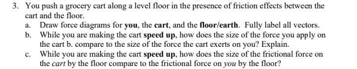 3. You push a grocery cart along a level floor in the presence of friction effects between the
cart and the floor.
a. Draw force diagrams for you, the cart, and the floor/earth. Fully label all vectors.
b. While you are making the cart speed up, how does the size of the force you apply on
the cart b. compare to the size of the force the cart exerts on you? Explain.
c. While you are making the cart speed up, how does the size of the frictional force on
the cart by the floor compare to the frictional force on you by the floor?
