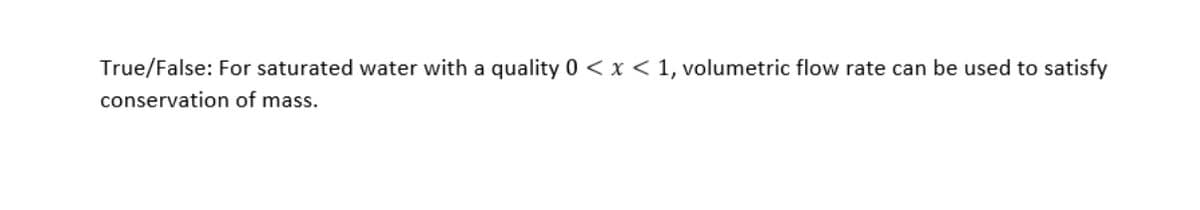 True/False: For saturated water with a quality 0 < x < 1, volumetric flow rate can be used to satisfy
conservation of mass.
