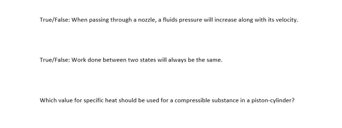 True/False: When passing through a nozzle, a fluids pressure will increase along with its velocity.
True/False: Work done between two states will always be the same.
Which value for specific heat should be used for a compressible substance in a piston-cylinder?
