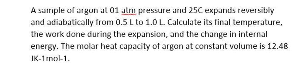 A sample of argon at 01 atm pressure and 25C expands reversibly
and adiabatically from 0.5 L to 1.0 L. Calculate its final temperature,
ww m
the work done during the expansion, and the change in internal
energy. The molar heat capacity of argon at constant volume is 12.48
JK-1mol-1.
