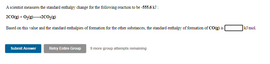 A scientist measures the standard enthalpy change for the following reaction to be -555.6 kJ :
2Co(g) + 02(92CO,(g)
Based on this value and the standard enthalpies of formation for the other substances, the standard enthalpy of formation of CO(g) is
] kJ/mol.
Submit Answer
Retry Entire Group
9 more group attempts remaining
