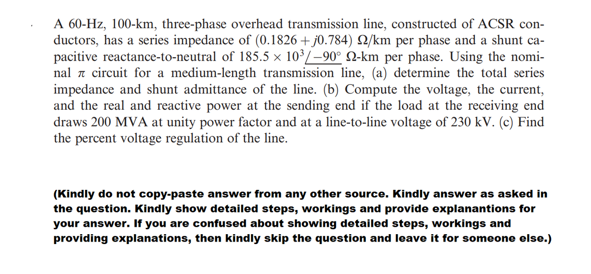A 60-Hz, 100-km, three-phase overhead transmission line, constructed of ACSR con-
ductors, has a series impedance of (0.1826 + j0.784) N/km per phase and a shunt ca-
pacitive reactance-to-neutral of 185.5 × 10/-90° Q-km per phase. Using the nomi-
nal a circuit for a medium-length transmission line, (a) determine the total series
impedance and shunt admittance of the line. (b) Compute the voltage, the current,
and the real and reactive power at the sending end if the load at the receiving end
draws 200 MVA at unity power factor and at a line-to-line voltage of 230 kV. (c) Find
the percent voltage regulation of the line.
(Kindly do not copy-paste answer from any other source. Kindly answer as asked in
the question. Kindly show detailed steps, workings and provide explanantions for
your answer. If you are confused about showing detailed steps, workings and
providing explanations, then kindly skip the question and leave it for someone else.)
