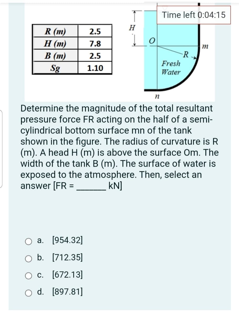 Time left 0:04:15
H
R (m)
Н (m)
В (т)
Sg
2.5
7.8
M
R
Fresh
2.5
1.10
Water
Determine the magnitude of the total resultant
pressure force FR acting on the half of a semi-
cylindrical bottom surface mn of the tank
shown in the figure. The radius of curvature is R
(m). A head H (m) is above the surface Om. The
width of the tank B (m). The surface of water is
exposed to the atmosphere. Then, select an
answer [FR =
KN]
O a. [954.32]
O b. [712.35]
с. [672.13]
o d. [897.81]
