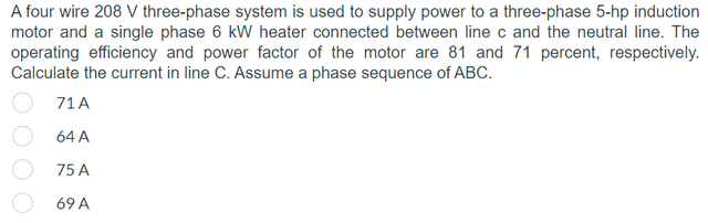 A four wire 208 V three-phase system is used to supply power to a three-phase 5-hp induction
motor and a single phase 6 kW heater connected between line c and the neutral line. The
operating efficiency and power factor of the motor are 81 and 71 percent, respectively.
Calculate the current in line C. Assume a phase sequence of ABC.
71 A
64 A
75 A
69 A
