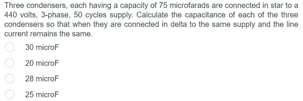 Three condensers, each having a capacity of 75 microfarads are connected in star to a
440 volts, 3-phase, 50 cycles supply. Calculate the capacitance of each of the three
condensers so that when they are connected in delta to the same supply and the line
current remains the same.
30 microF
20 microF
28 microF
25 microF
