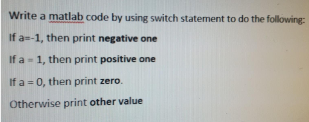 Write a matlab code by using switch statement to do the following:
If a=-1, then print negative one
If a = 1, then print positive one
%3D
If a = 0, then print zero.
Otherwise print other value
