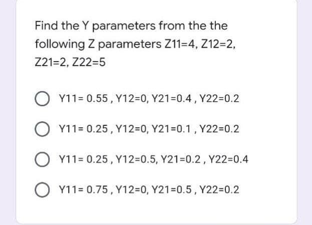 Find the Y parameters from the the
following Z parameters Z11-4, Z12=2,
Z21=2, Z22-5
O Y11= 0.55, Y12-0, Y21-0.4, Y22=0.2
O Y11= 0.25, Y12=0, Y21=0.1, Y22=0.2
O Y11= 0.25, Y12=0.5, Y21-0.2, Y22=0.4
O Y11= 0.75, Y12=0, Y21=0.5, Y22=0.2