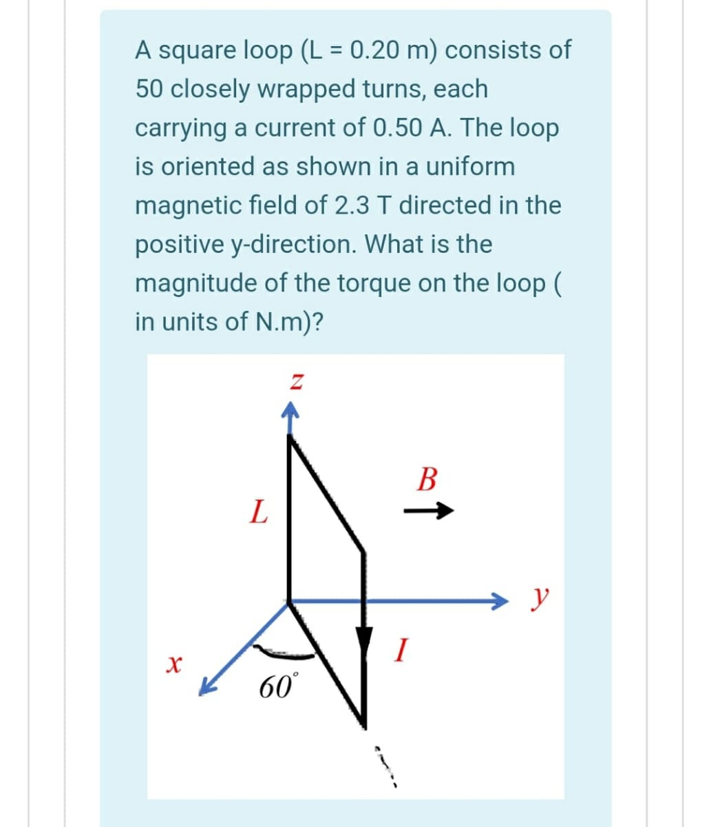 A square loop (L = 0.20 m) consists of
50 closely wrapped turns, each
carrying a current of 0.50 A. The loop
is oriented as shown in a uniform
magnetic field of 2.3 T directed in the
positive y-direction. What is the
magnitude of the torque on the loop (
in units of N.m)?
В
L
→ y
I
60
