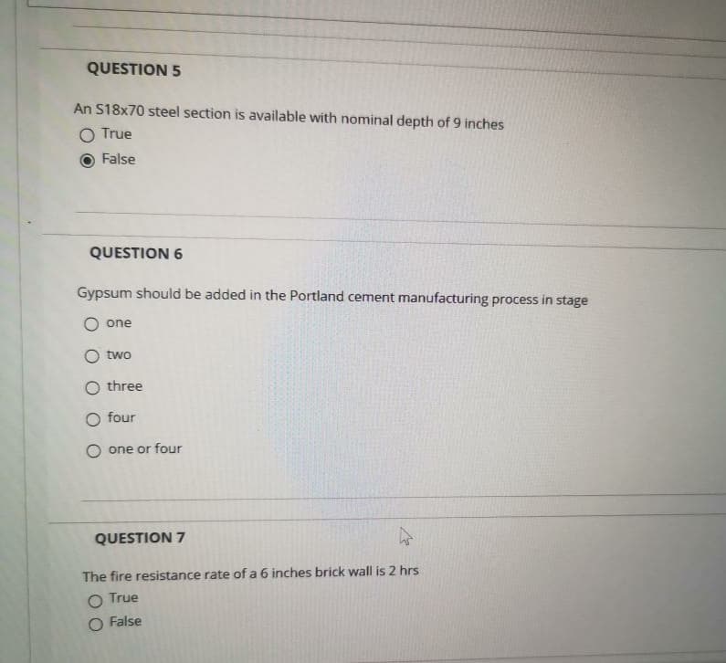 QUESTION 5
An S18x70 steel section is available with nominal depth of 9 inches
O True
False
QUESTION 6
Gypsum should be added in the Portland cement manufacturing process in stage
O one
two
O three
O four
O one or four
QUESTION 7
The fire resistance rate of a 6 inches brick wall is 2 hrs
O True
O False
