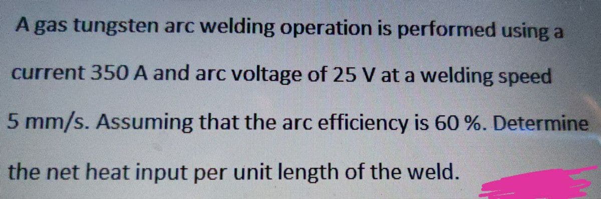 A gas tungsten arc welding operation is performed using a
current 350 A and arc voltage of 25 V at a welding speed
5 mm/s. Assuming that the arc efficiency is 60 %. Determine
the net heat input per unit length of the weld.