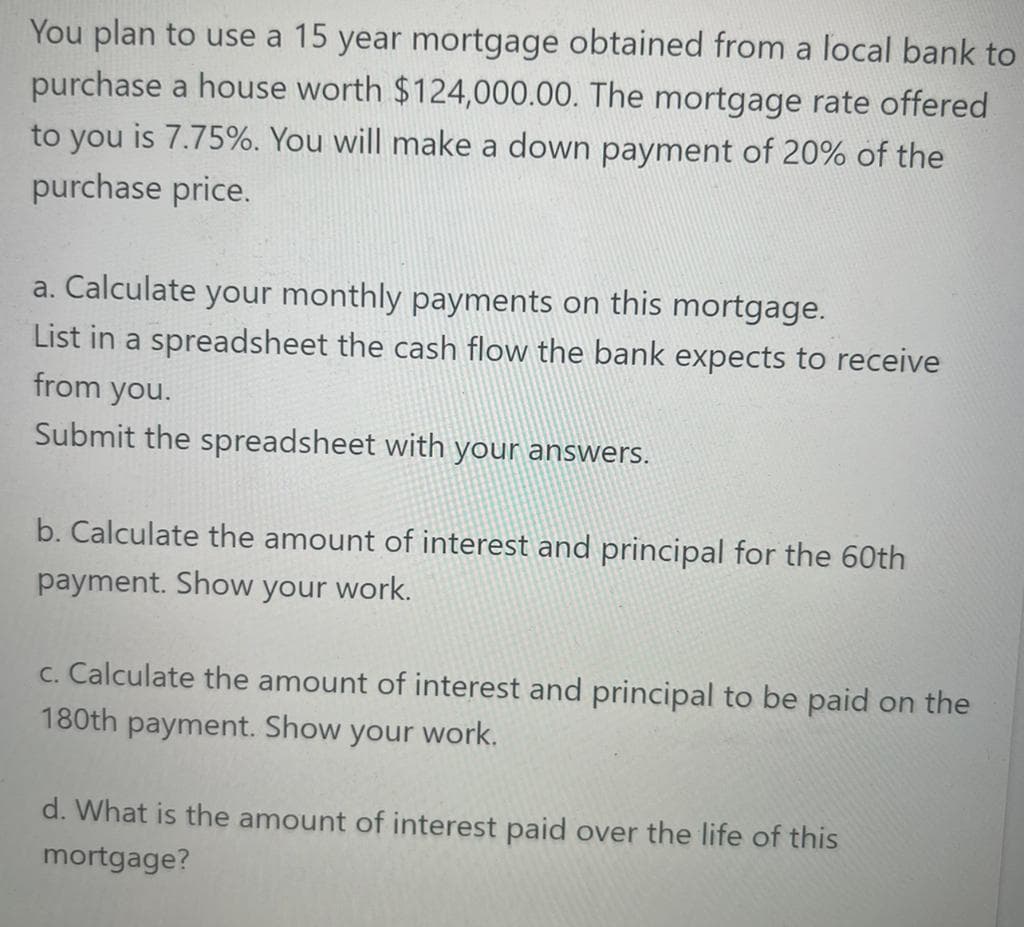 You plan to use a 15 year mortgage obtained from a local bank to
purchase a house worth $124,000.00. The mortgage rate offered
to you is 7.75%. You will make a down payment of 20% of the
purchase price.
a. Calculate your monthly payments on this mortgage.
List in a spreadsheet the cash flow the bank expects to receive
from you.
Submit the spreadsheet with your answers.
b. Calculate the amount of interest and principal for the 60th
payment. Show your work.
c. Calculate the amount of interest and principal to be paid on the
180th payment. Show your work.
d. What is the amount of interest paid over the life of this
mortgage?