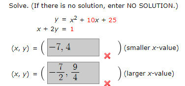 Solve. (If there is no solution, enter NO SOLUTION.)
y = x² + 10x + 25
x + 2y = 1
(x, y) = (-7₁.
|-7,4
(x, y) = (
7 9
2' 4
x
)
(smaller x-value)
(larger x-value)