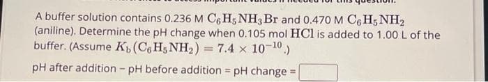 A buffer solution contains 0.236 M C6H5 NH3 Br and 0.470 M C6H5 NH2
(aniline). Determine the pH change when 0.105 mol HCl is added to 1.00 L of the
buffer. (Assume K, (C6H5NH₂) = 7.4 × 10-¹0.)
pH after addition - pH before addition = pH change =