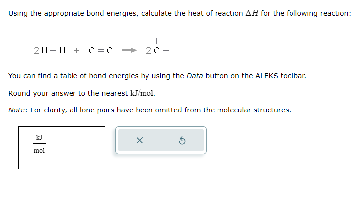Using the appropriate bond energies, calculate the heat of reaction AH for the following reaction:
H
I
20-H
2 H H + 0 = 0
You can find a table of bond energies by using the Data button on the ALEKS toolbar.
Round your answer to the nearest kJ/mol.
Note: For clarity, all lone pairs have been omitted from the molecular structures.
mol
X
Ś