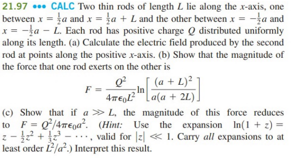 21.97... CALC Two thin rods of length L lie along the x-axis, one
between x = a and x = a + L and the other between x = -a and
x = -a - L. Each rod has positive charge Q distributed uniformly
along its length. (a) Calculate the electric field produced by the second
rod at points along the positive x-axis. (b) Show that the magnitude of
the force that one rod exerts on the other is
0²
4περι
(c) Show that if a > L, the magnitude of this force reduces
to F = Q²/4meoa². (Hint: Use the expansion In(1+z) =
z² + 1/2³
valid for z <<<< 1. Carry all expansions to at
Z
least order L²/a².) Interpret this result.
F
(a + L)²
a(a + 2L).
In