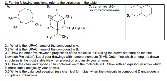 3. For the following questions, refer to the structures in the table:
A.
B.
a
CH3
H₂C
H₂C-
CH3
CH₂CH₂CH3
C. trans-1-ethyl-3-
isopropylcyclohexane
D.
H3C
CH3
3.1 What is the IUPAC name of the compound in A.
3.2 What is the IUPAC name of the compound in B.
3.3 Draw the other five Newman projections of the molecule in B (using the drawn structure as the first
Newman Projection). Label your drawings with numeral numbers (II-VI). Determine which among the drawn
structures is the most stable Newman projection and justify your answer.
3.4 Draw the chair and flipped chair conformation of the molecule in C. Show with an equilibrium arrow which
is more stable and justify your answer.
3.5 Write is the balanced equation (use chemical formulas) when the molecule in compound D undergoes a
complete combustion?