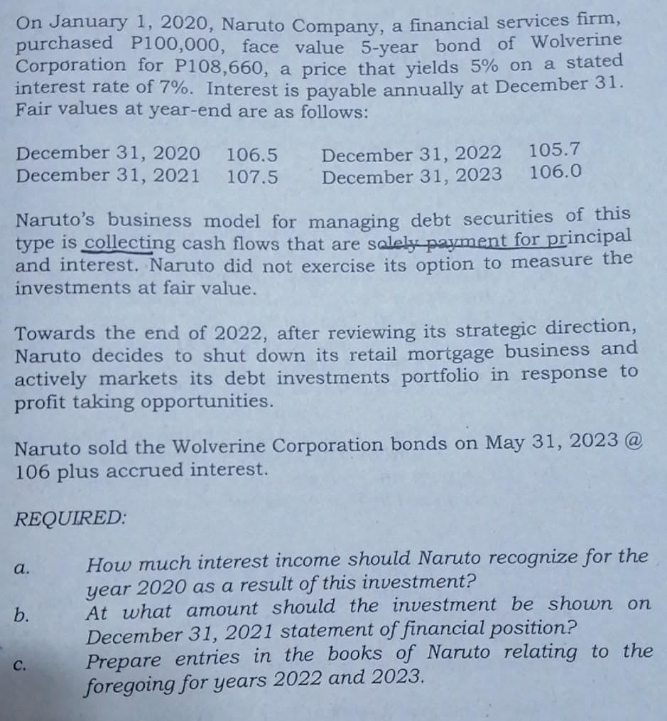 On January 1, 2020, Naruto Company, a financial services firm,
purchased P100,000, face value 5-vear bond of Wolverine
Corporation for P108,660, a price that yields 5% on a stated
interest rate of 7%. Interest is payable annually at December 31.
Fair values at year-end are as follows:
105.7
December 31, 2020
December 31, 2021
December 31, 2022
December 31, 2023 106.0
106.5
107.5
Naruto's business model for managing debt securities of this
type is collecting cash flows that are salely payment for principal
and interest. Naruto did not exercise its option to measure the
investments at fair value.
Towards the end of 2022, after reviewing its strategic direction,
Naruto decides to shut down its retail mortgage business and
actively markets its debt investments portfolio in response to
profit taking opportunities.
Naruto sold the Wolverine Corporation bonds on May 31, 2023 @
106 plus accrued interest.
REQUIRED:
How much interest income should Naruto recognize for the
year 2020 as a result of this investment?
At what amount should the investment be shown on
December 31, 2021 statement of financial position?
Prepare entries in the books of Naruto relating to the
foregoing for years 2022 and 2023.
a.
b.
с.
